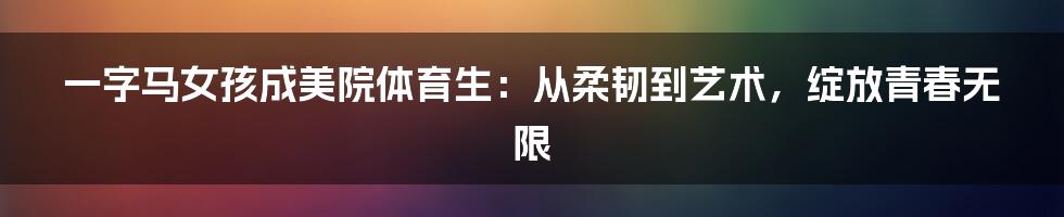 一字马女孩成美院体育生：从柔韧到艺术，绽放青春无限