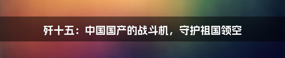 歼十五：中国国产的战斗机，守护祖国领空