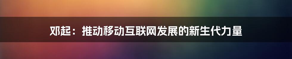 邓起：推动移动互联网发展的新生代力量