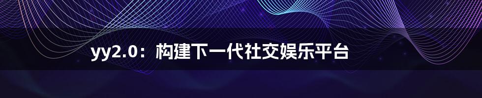 yy2.0：构建下一代社交娱乐平台