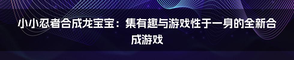 小小忍者合成龙宝宝：集有趣与游戏性于一身的全新合成游戏