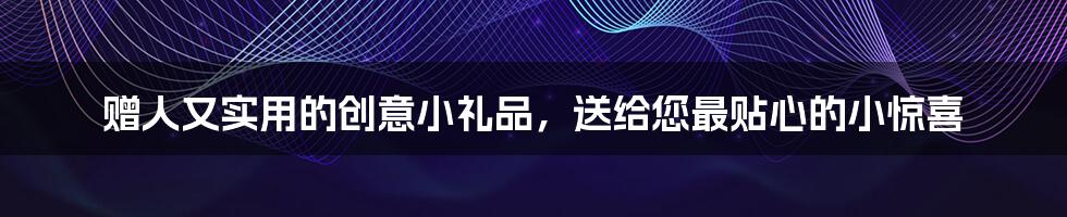 赠人又实用的创意小礼品，送给您最贴心的小惊喜