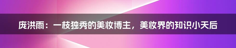 庞洪雨：一枝独秀的美妆博主，美妆界的知识小天后