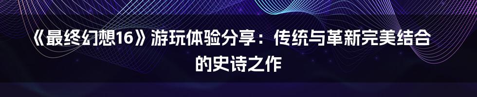 《最终幻想16》游玩体验分享：传统与革新完美结合的史诗之作