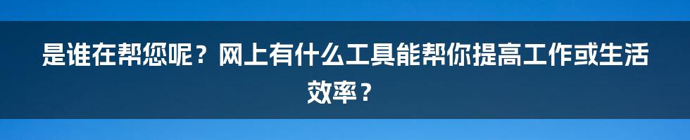 是谁在帮您呢？网上有什么工具能帮你提高工作或生活效率？