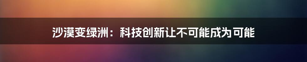 沙漠变绿洲：科技创新让不可能成为可能