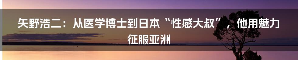 矢野浩二：从医学博士到日本“性感大叔”，他用魅力征服亚洲