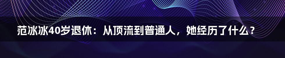 范冰冰40岁退休：从顶流到普通人，她经历了什么？