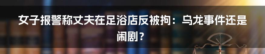 女子报警称丈夫在足浴店反被拘：乌龙事件还是闹剧？