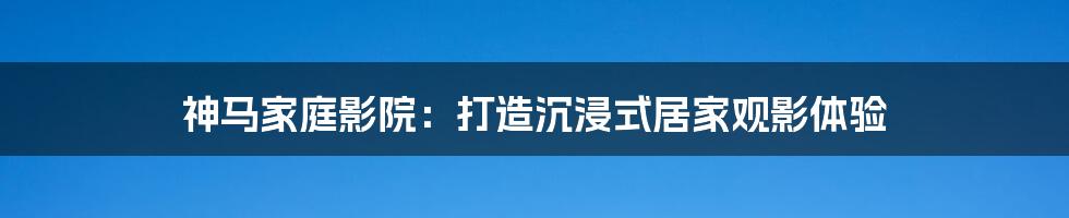 神马家庭影院：打造沉浸式居家观影体验