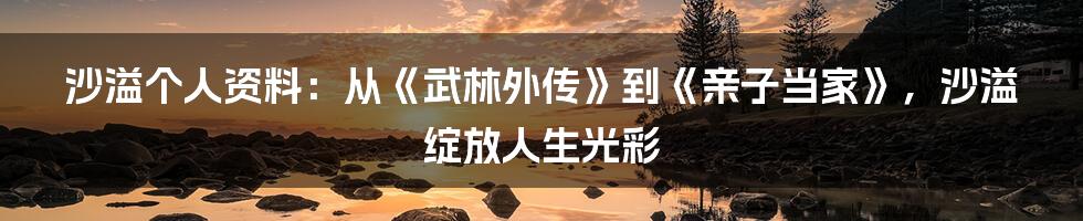 沙溢个人资料：从《武林外传》到《亲子当家》，沙溢绽放人生光彩