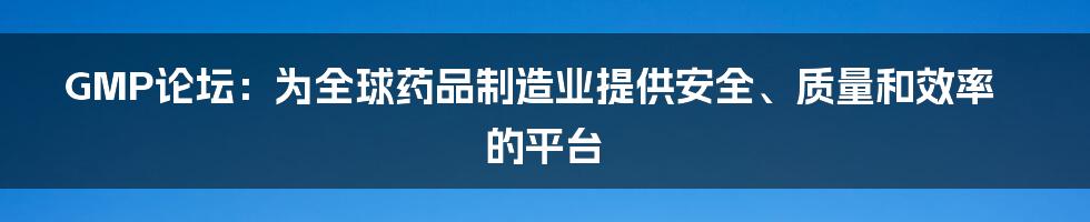 GMP论坛：为全球药品制造业提供安全、质量和效率的平台