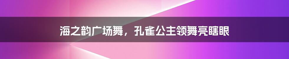 海之韵广场舞，孔雀公主领舞亮瞎眼