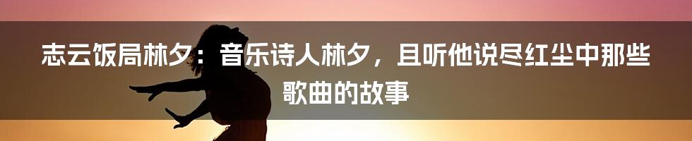 志云饭局林夕：音乐诗人林夕，且听他说尽红尘中那些歌曲的故事