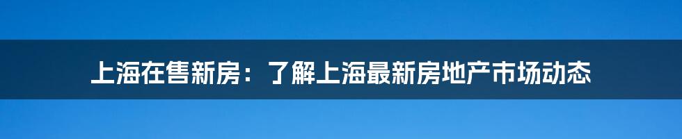 上海在售新房：了解上海最新房地产市场动态