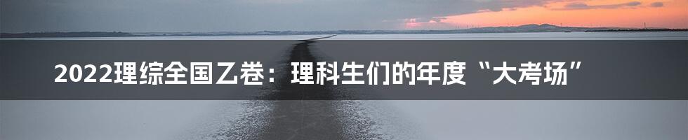 2022理综全国乙卷：理科生们的年度“大考场”