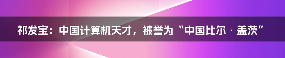 祁发宝：中国计算机天才，被誉为“中国比尔·盖茨”