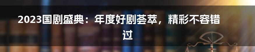 2023国剧盛典：年度好剧荟萃，精彩不容错过