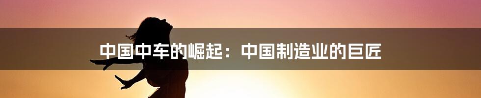 中国中车的崛起：中国制造业的巨匠