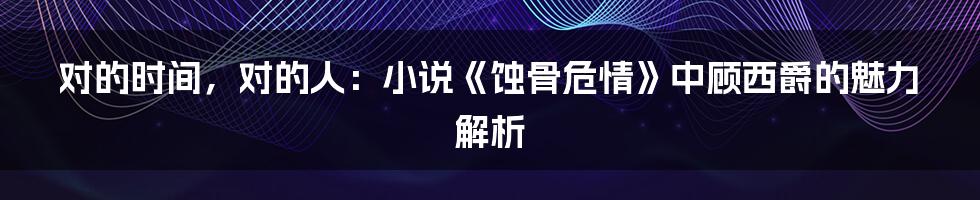 对的时间，对的人：小说《蚀骨危情》中顾西爵的魅力解析