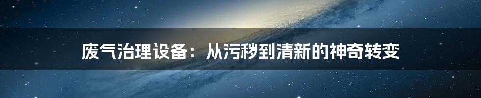 废气治理设备：从污秽到清新的神奇转变