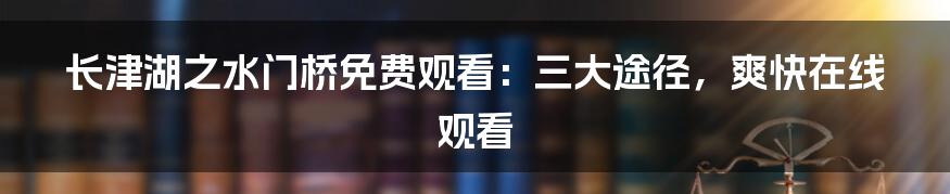 长津湖之水门桥免费观看：三大途径，爽快在线观看