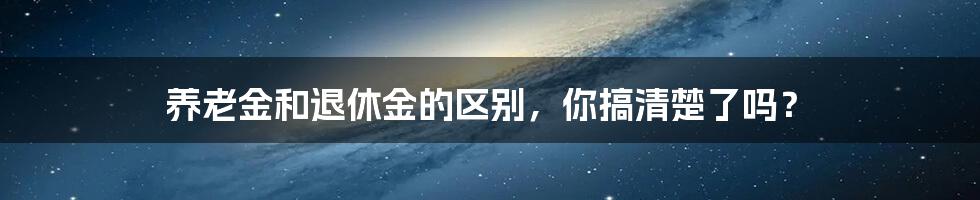 养老金和退休金的区别，你搞清楚了吗？