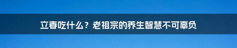 立春吃什么？老祖宗的养生智慧不可辜负