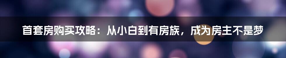 首套房购买攻略：从小白到有房族，成为房主不是梦