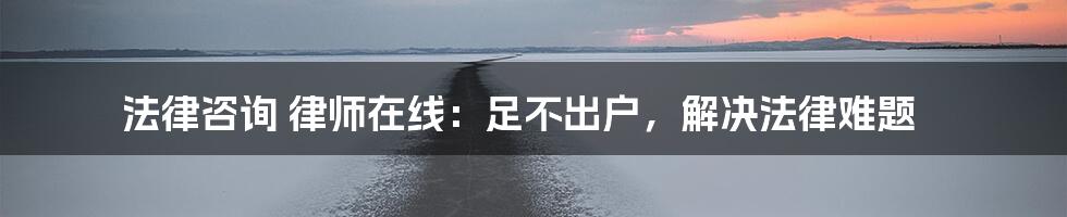 法律咨询 律师在线：足不出户，解决法律难题