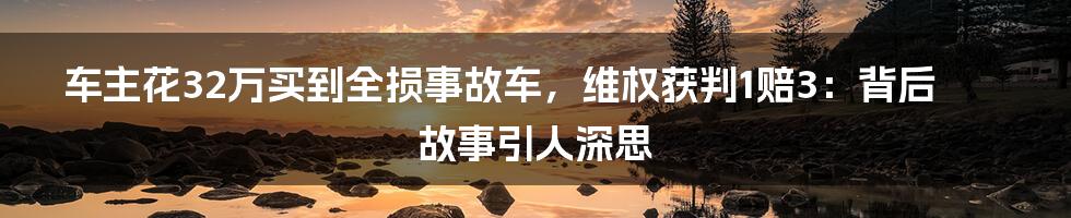 车主花32万买到全损事故车，维权获判1赔3：背后故事引人深思