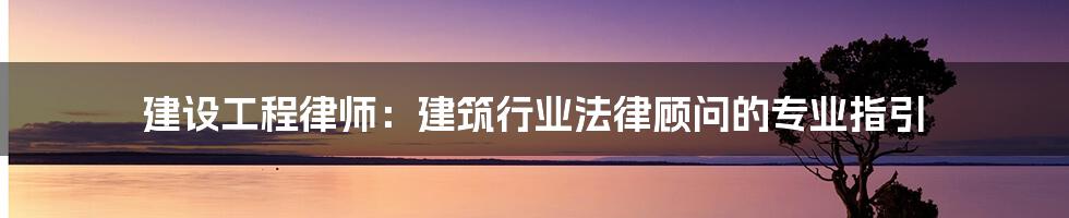 建设工程律师：建筑行业法律顾问的专业指引