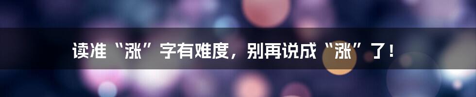 读准“涨”字有难度，别再说成“涨”了！