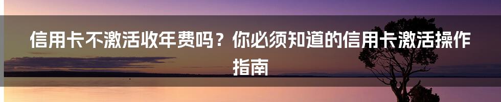 信用卡不激活收年费吗？你必须知道的信用卡激活操作指南