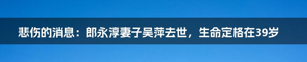 悲伤的消息：郎永淳妻子吴萍去世，生命定格在39岁