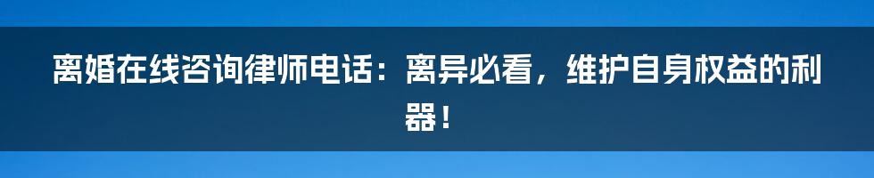 离婚在线咨询律师电话：离异必看，维护自身权益的利器！