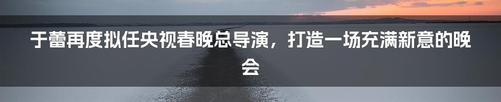 于蕾再度拟任央视春晚总导演，打造一场充满新意的晚会