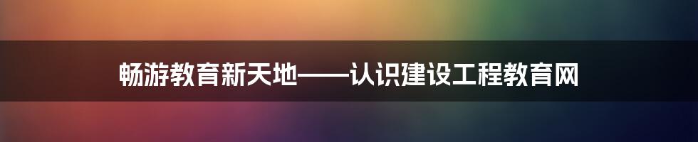 畅游教育新天地——认识建设工程教育网