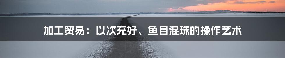 加工贸易：以次充好、鱼目混珠的操作艺术