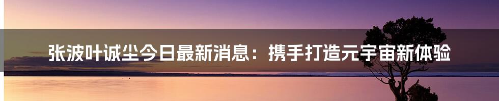 张波叶诚尘今日最新消息：携手打造元宇宙新体验