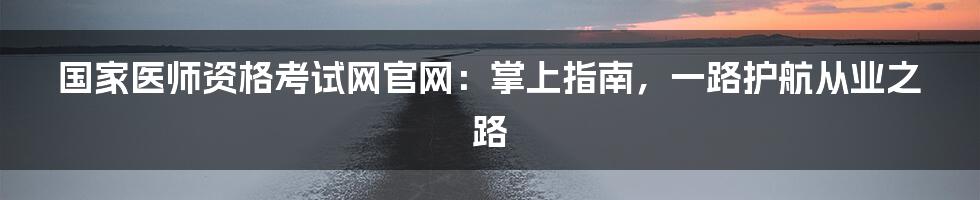 国家医师资格考试网官网：掌上指南，一路护航从业之路