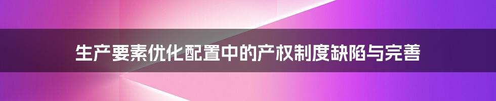 生产要素优化配置中的产权制度缺陷与完善