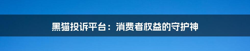 黑猫投诉平台：消费者权益的守护神