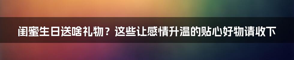 闺蜜生日送啥礼物？这些让感情升温的贴心好物请收下