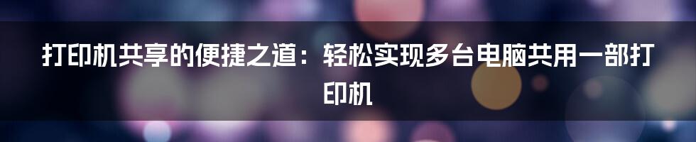 打印机共享的便捷之道：轻松实现多台电脑共用一部打印机