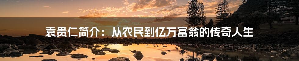 袁贵仁简介：从农民到亿万富翁的传奇人生