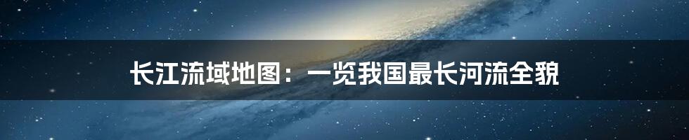 长江流域地图：一览我国最长河流全貌