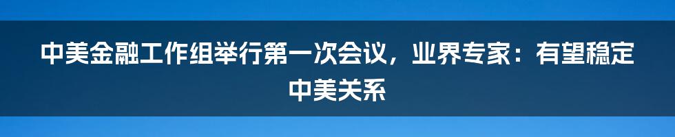 中美金融工作组举行第一次会议，业界专家：有望稳定中美关系