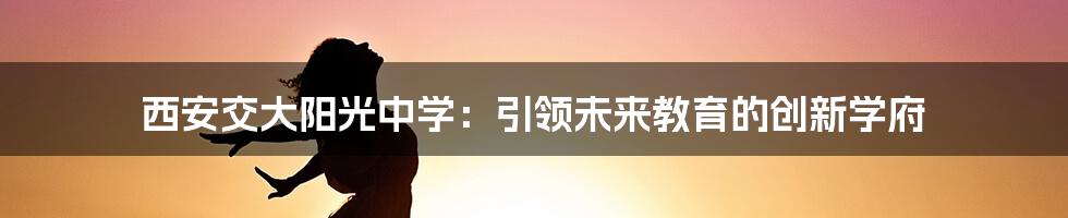 西安交大阳光中学：引领未来教育的创新学府