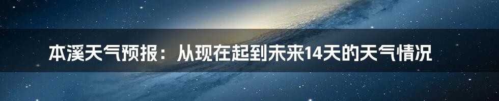 本溪天气预报：从现在起到未来14天的天气情况